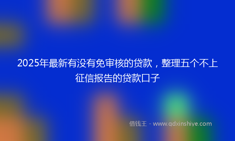 2025年最新有没有免审核的贷款，整理五个不上征信报告的贷款口子