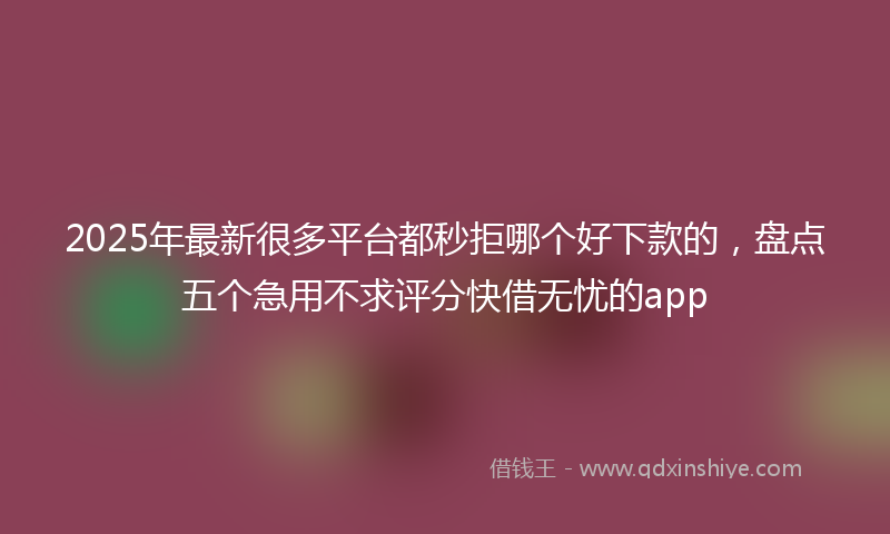 2025年最新很多平台都秒拒哪个好下款的，盘点五个急用不求评分快借无忧的app
