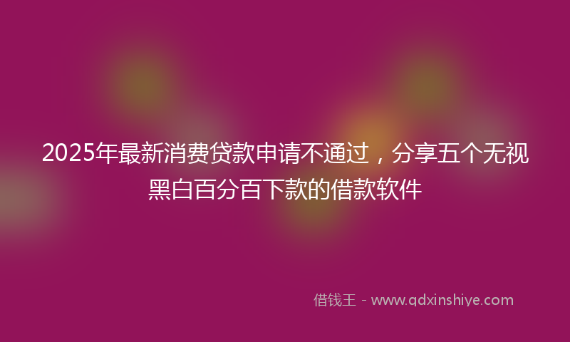2025年最新消费贷款申请不通过，分享五个无视黑白百分百下款的借款软件