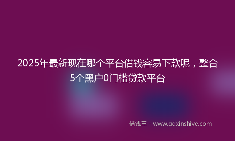 2025年最新现在哪个平台借钱容易下款呢，整合5个黑户0门槛贷款平台