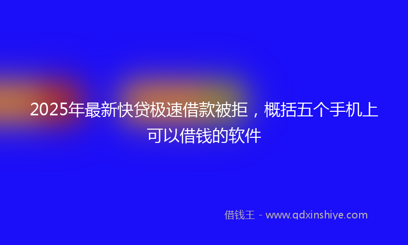 2025年最新快贷极速借款被拒，概括五个手机上可以借钱的软件