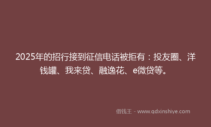 2025年的招行接到征信电话被拒有：投友圈、洋钱罐、我来贷、融逸花、e微贷等。