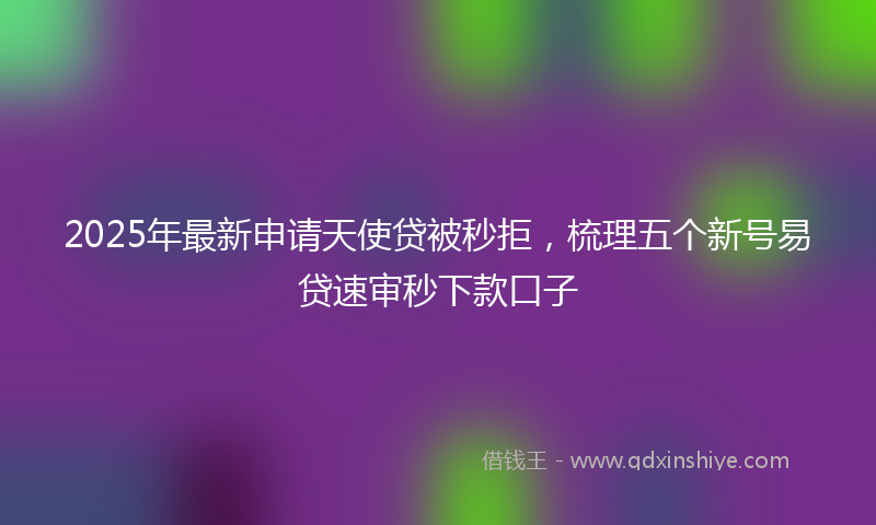 2025年最新申请天使贷被秒拒，梳理五个新号易贷速审秒下款口子