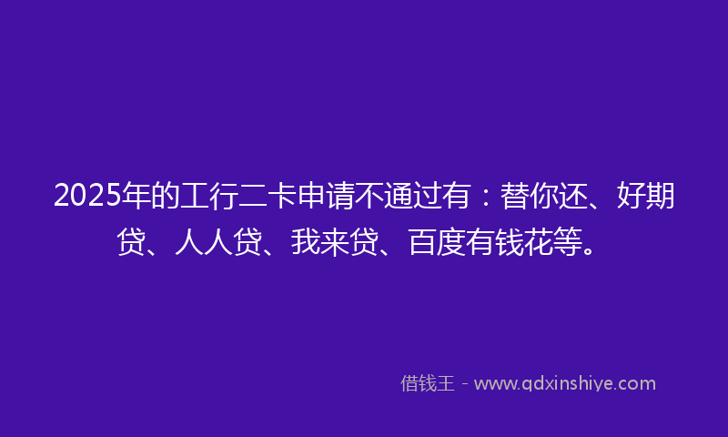 2025年的工行二卡申请不通过有：替你还、好期贷、人人贷、我来贷、百度有钱花等。