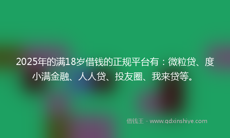2025年的满18岁借钱的正规平台有：微粒贷、度小满金融、人人贷、投友圈、我来贷等。