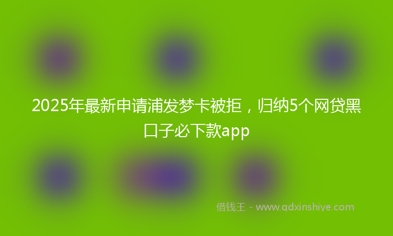 2025年最新申请浦发梦卡被拒，归纳5个网贷黑口子必下款app