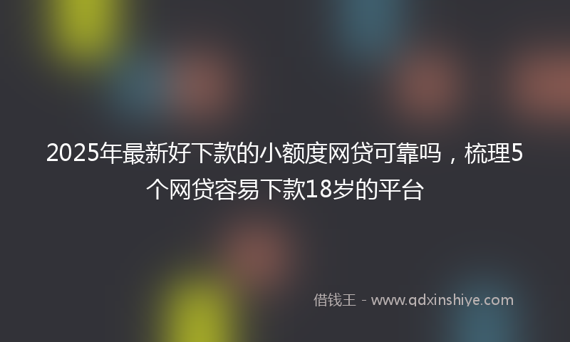 2025年最新好下款的小额度网贷可靠吗，梳理5个网贷容易下款18岁的平台