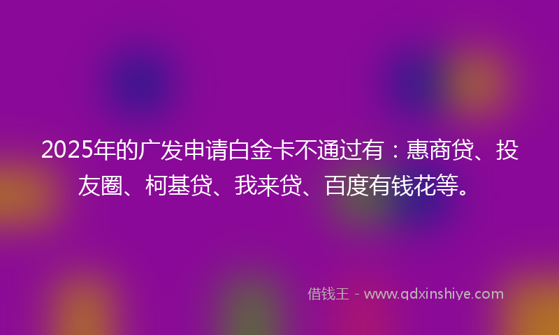2025年的广发申请白金卡不通过有：惠商贷、投友圈、柯基贷、我来贷、百度有钱花等。