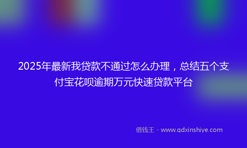 2025年最新我贷款不通过怎么办理，总结五个支付宝花呗逾期万元快速贷款平台