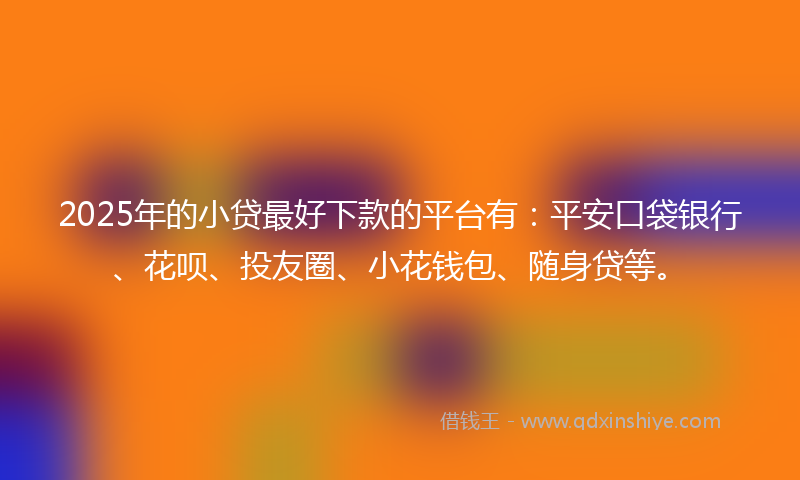 2025年的小贷最好下款的平台有：平安口袋银行、花呗、投友圈、小花钱包、随身贷等。
