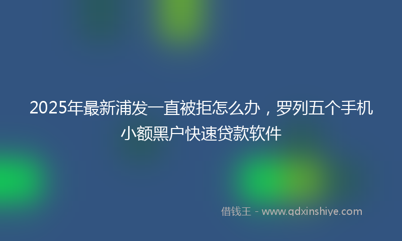 2025年最新浦发一直被拒怎么办，罗列五个手机小额黑户快速贷款软件