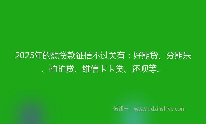 2025年的想贷款征信不过关有：好期贷、分期乐、拍拍贷、维信卡卡贷、还呗等。