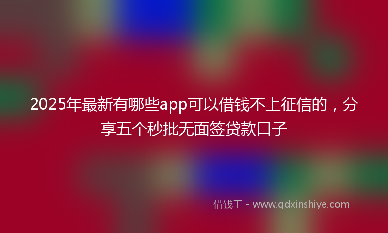 2025年最新有哪些app可以借钱不上征信的，分享五个秒批无面签贷款口子