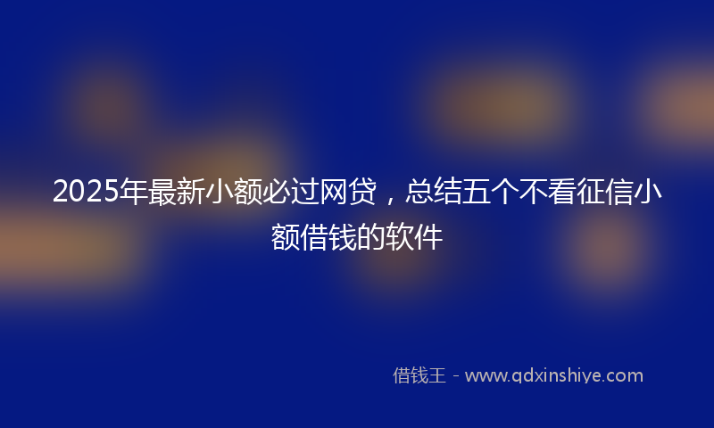 2025年最新小额必过网贷，总结五个不看征信小额借钱的软件