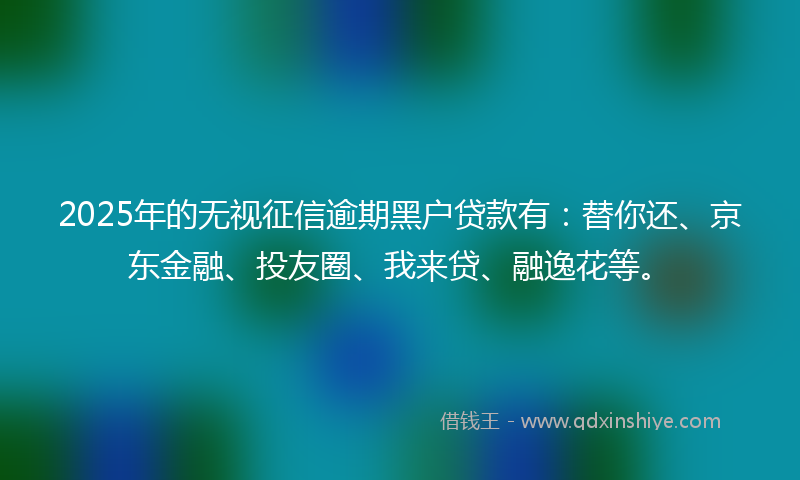 2025年的无视征信逾期黑户贷款有：替你还、京东金融、投友圈、我来贷、融逸花等。