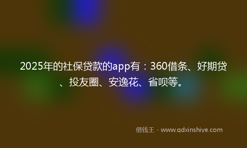 2025年的社保贷款的app有：360借条、好期贷、投友圈、安逸花、省呗等。