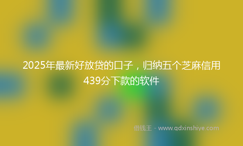 2025年最新好放贷的口子，归纳五个芝麻信用439分下款的软件