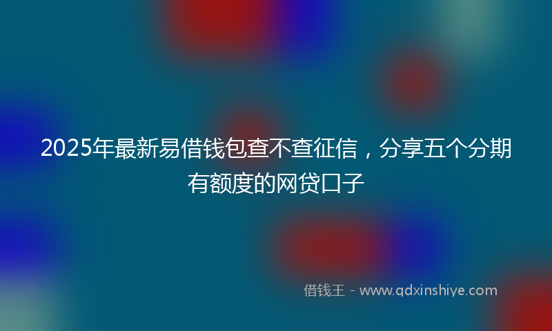 2025年最新易借钱包查不查征信，分享五个分期有额度的网贷口子