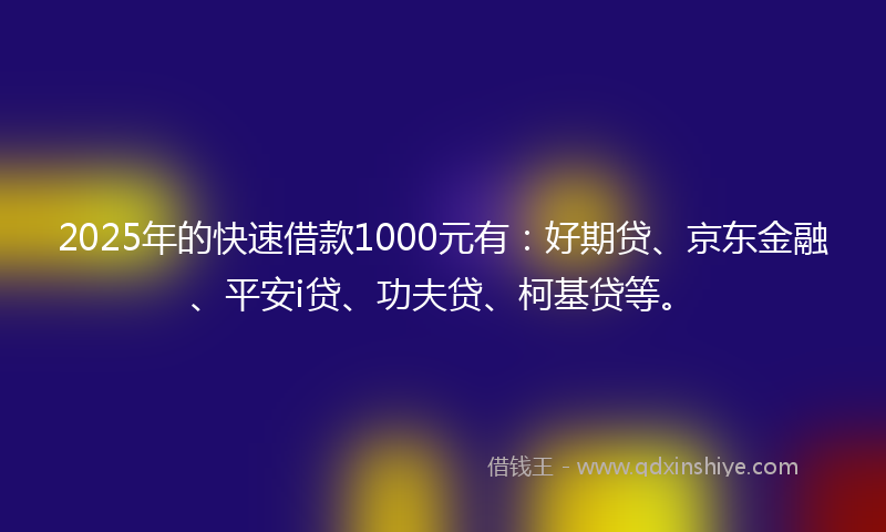 2025年的快速借款1000元有：好期贷、京东金融、平安i贷、功夫贷、柯基贷等。