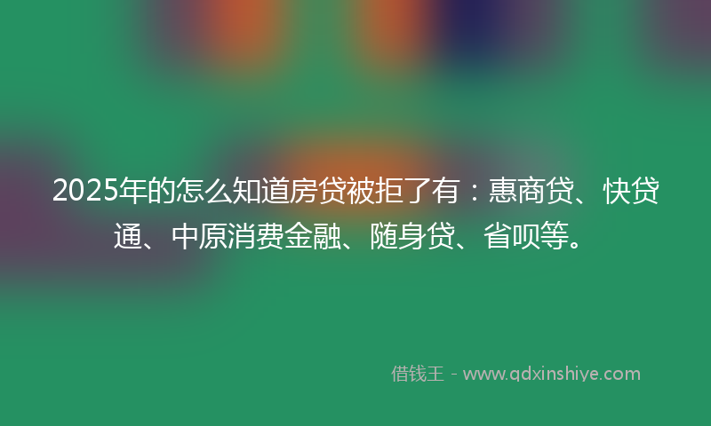 2025年的怎么知道房贷被拒了有：惠商贷、快贷通、中原消费金融、随身贷、省呗等。
