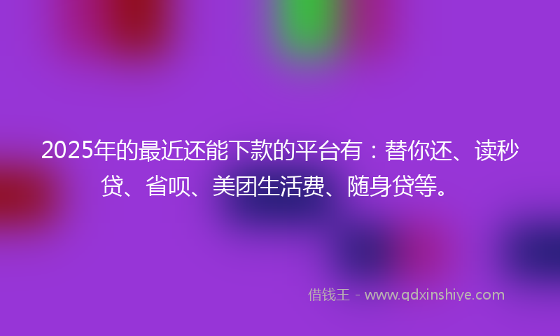 2025年的最近还能下款的平台有：替你还、读秒贷、省呗、美团生活费、随身贷等。