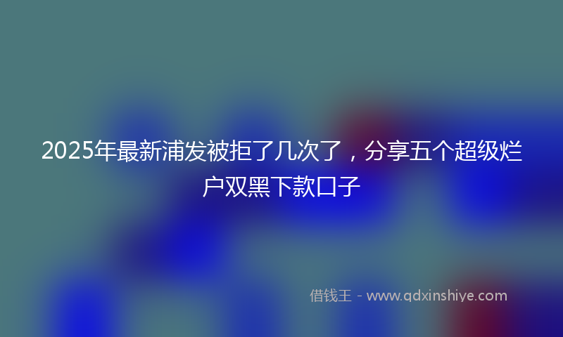 2025年最新浦发被拒了几次了，分享五个超级烂户双黑下款口子