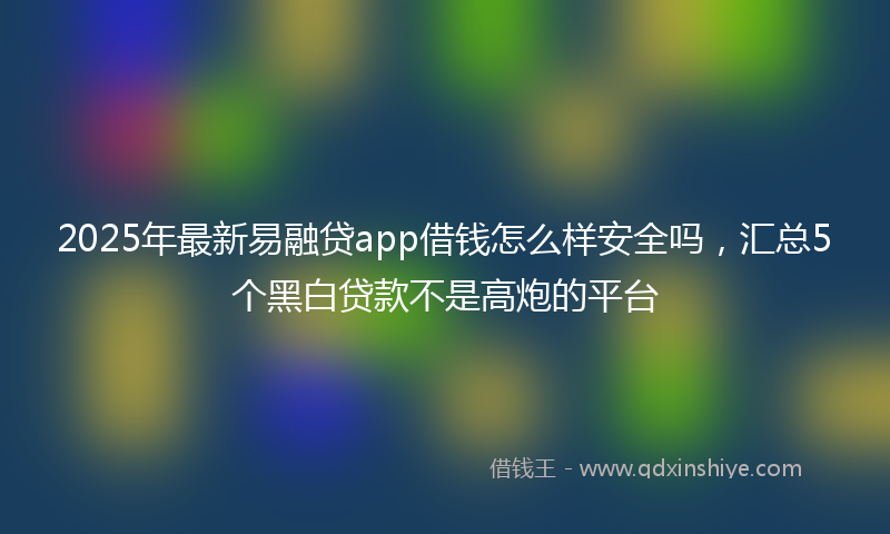 2025年最新易融贷app借钱怎么样安全吗，汇总5个黑白贷款不是高炮的平台