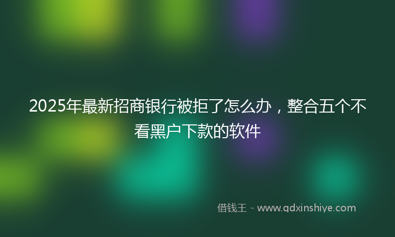 2025年最新招商银行被拒了怎么办，整合五个不看黑户下款的软件