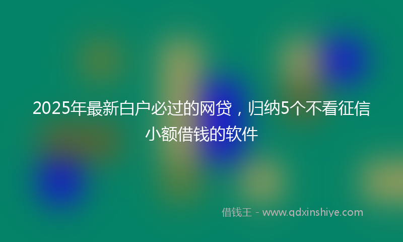 2025年最新白户必过的网贷，归纳5个不看征信小额借钱的软件