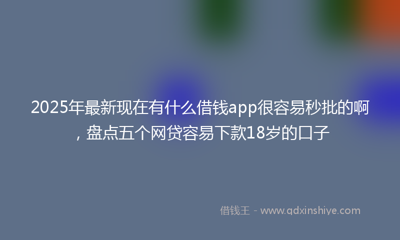 2025年最新现在有什么借钱app很容易秒批的啊，盘点五个网贷容易下款18岁的口子