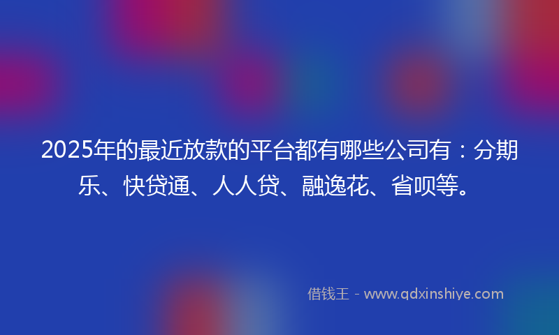 2025年的最近放款的平台都有哪些公司有：分期乐、快贷通、人人贷、融逸花、省呗等。