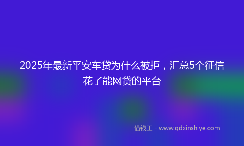 2025年最新平安车贷为什么被拒，汇总5个征信花了能网贷的平台