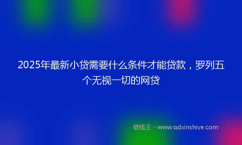2025年最新小贷需要什么条件才能贷款，罗列五个无视一切的网贷