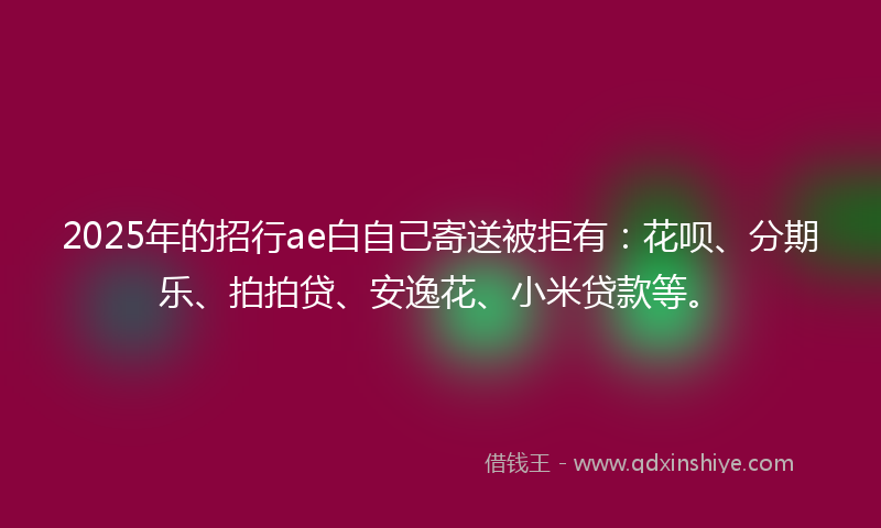 2025年的招行ae白自己寄送被拒有：花呗、分期乐、拍拍贷、安逸花、小米贷款等。