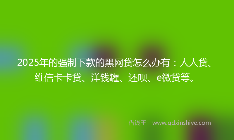 2025年的强制下款的黑网贷怎么办有：人人贷、维信卡卡贷、洋钱罐、还呗、e微贷等。