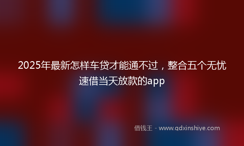 2025年最新怎样车贷才能通不过，整合五个无忧速借当天放款的app