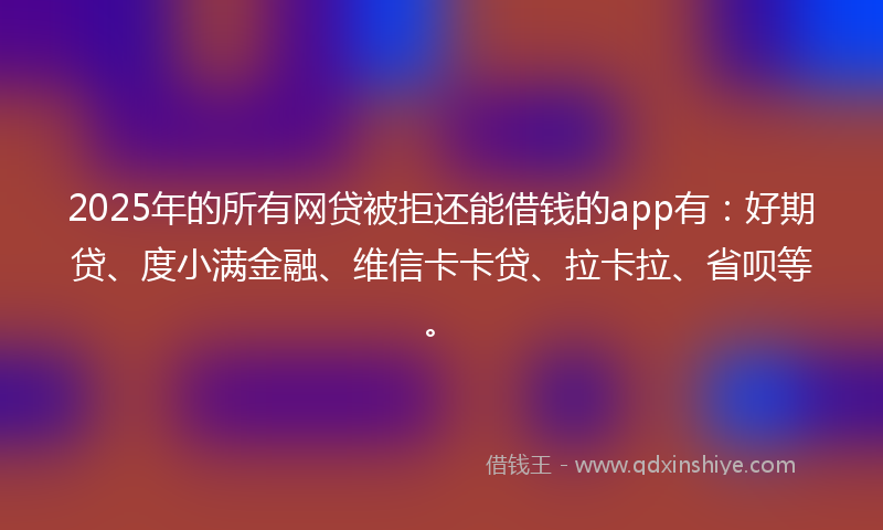 2025年的所有网贷被拒还能借钱的app有：好期贷、度小满金融、维信卡卡贷、拉卡拉、省呗等。