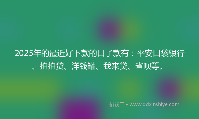 2025年的最近好下款的口子款有：平安口袋银行、拍拍贷、洋钱罐、我来贷、省呗等。
