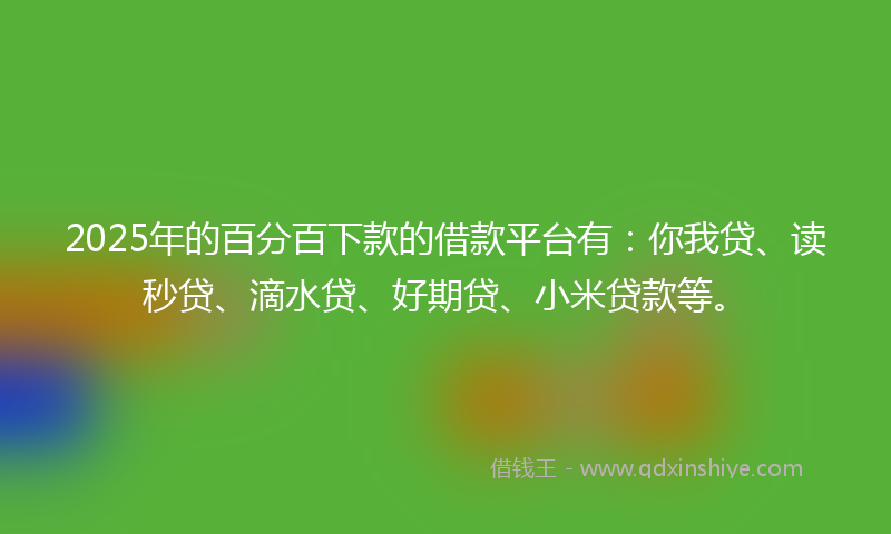 2025年的百分百下款的借款平台有：你我贷、读秒贷、滴水贷、好期贷、小米贷款等。