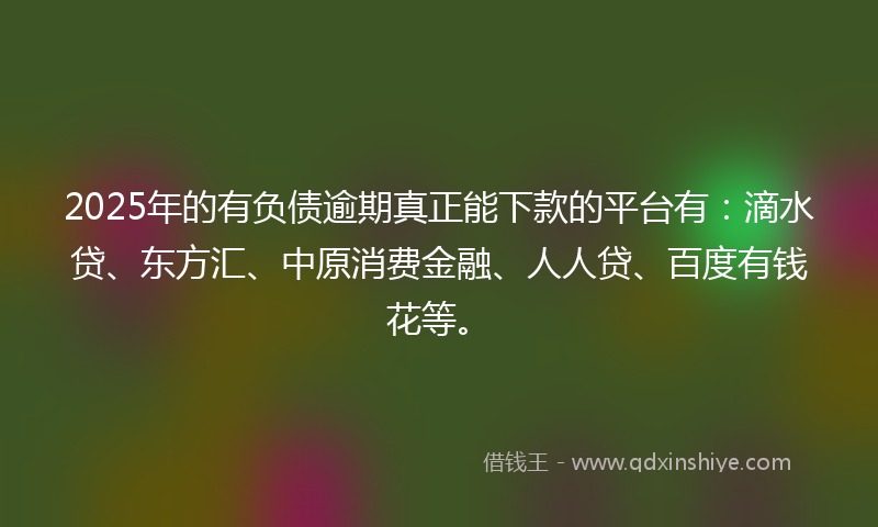 2025年的有负债逾期真正能下款的平台有：滴水贷、东方汇、中原消费金融、人人贷、百度有钱花等。