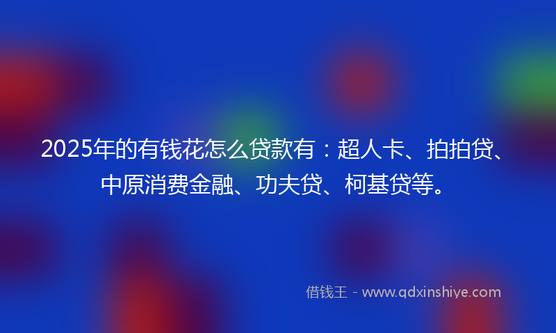 2025年的有钱花怎么贷款有：超人卡、拍拍贷、中原消费金融、功夫贷、柯基贷等。