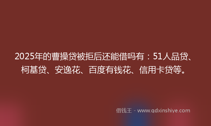 2025年的曹操贷被拒后还能借吗有：51人品贷、柯基贷、安逸花、百度有钱花、信用卡贷等。