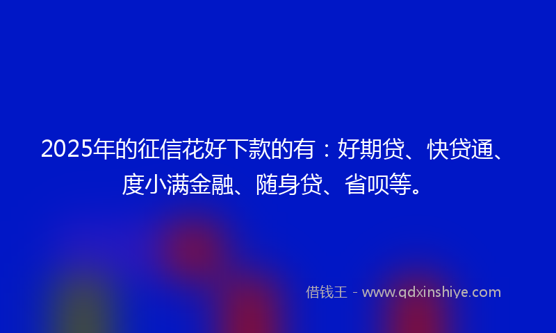 2025年的征信花好下款的有：好期贷、快贷通、度小满金融、随身贷、省呗等。