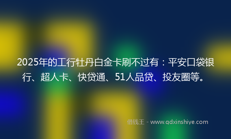 2025年的工行牡丹白金卡刷不过有：平安口袋银行、超人卡、快贷通、51人品贷、投友圈等。