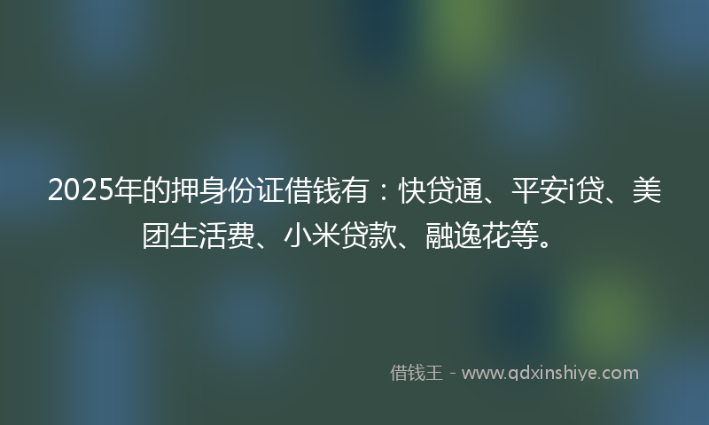 2025年的押身份证借钱有：快贷通、平安i贷、美团生活费、小米贷款、融逸花等。