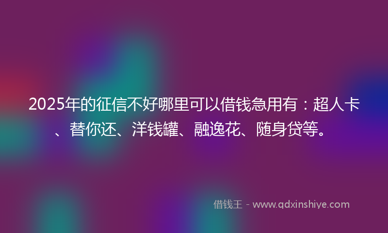 2025年的征信不好哪里可以借钱急用有：超人卡、替你还、洋钱罐、融逸花、随身贷等。