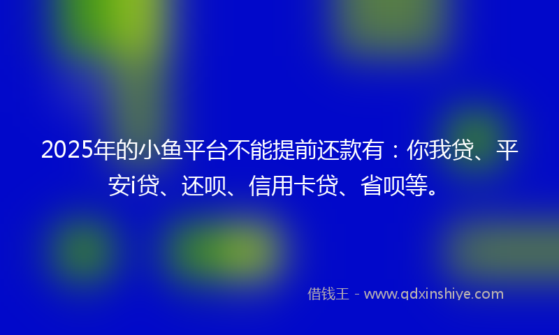 2025年的小鱼平台不能提前还款有：你我贷、平安i贷、还呗、信用卡贷、省呗等。