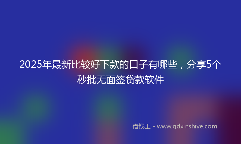 2025年最新比较好下款的口子有哪些，分享5个秒批无面签贷款软件