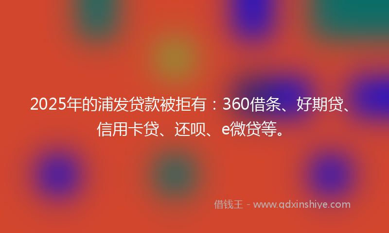 2025年的浦发贷款被拒有：360借条、好期贷、信用卡贷、还呗、e微贷等。