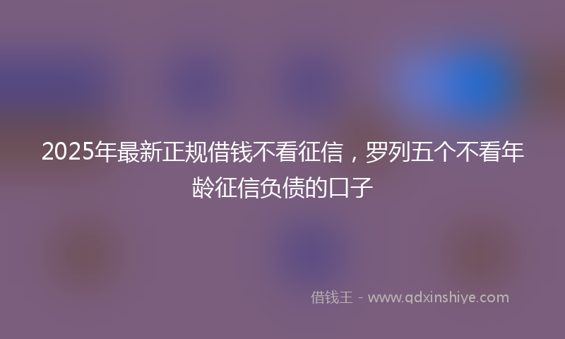 2025年最新正规借钱不看征信，罗列五个不看年龄征信负债的口子